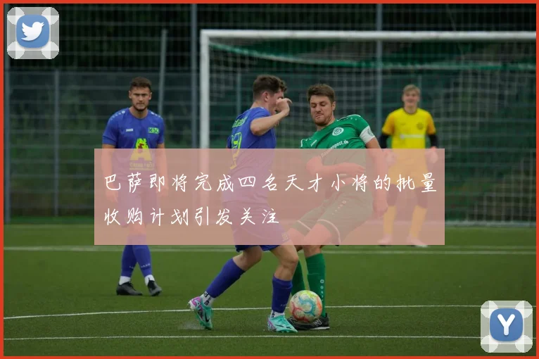 巴萨即将完成四名天才小将的批量收购计划引发关注