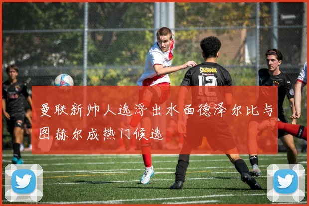 曼联新帅人选浮出水面德泽尔比与图赫尔成热门候选
