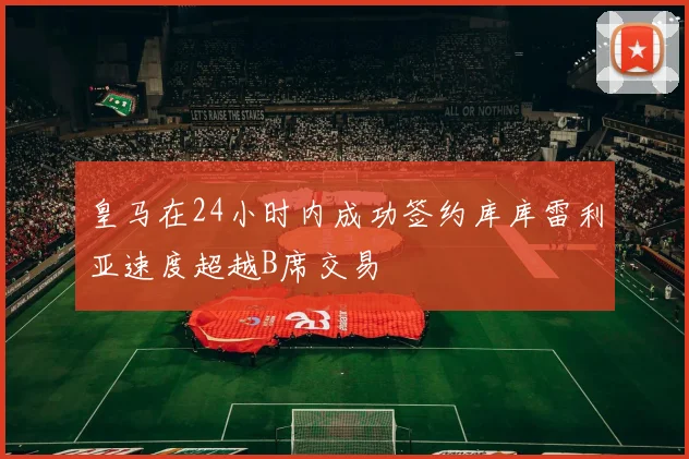 皇马在24小时内成功签约库库雷利亚速度超越B席交易