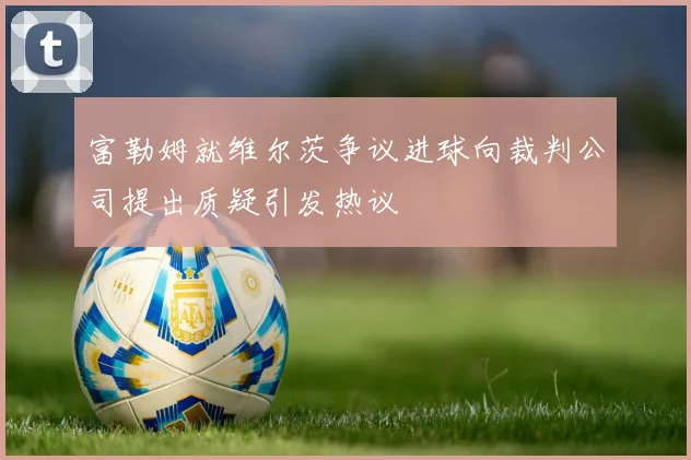 富勒姆就维尔茨争议进球向裁判公司提出质疑引发热议