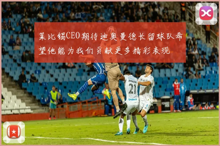 莱比锡CEO期待迪奥曼德长留球队希望他能为我们贡献更多精彩表现