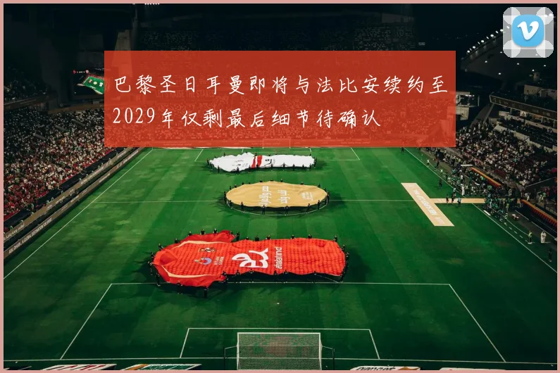 巴黎圣日耳曼即将与法比安续约至2029年仅剩最后细节待确认
