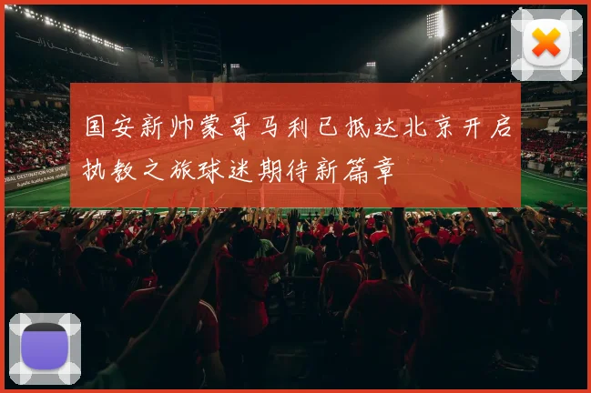 国安新帅蒙哥马利已抵达北京开启执教之旅球迷期待新篇章