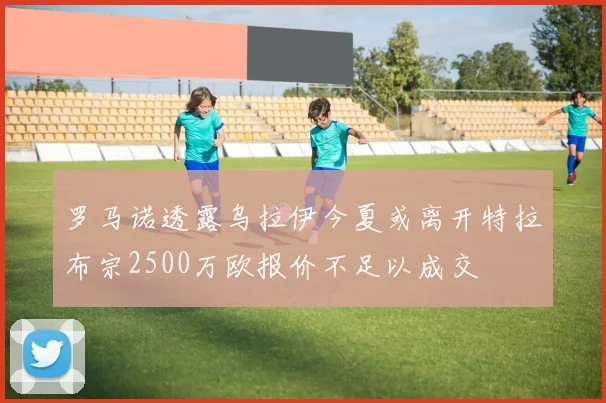 罗马诺透露乌拉伊今夏或离开特拉布宗2500万欧报价不足以成交