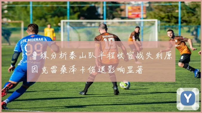 鲁媒分析泰山队半程收官战失利原因克雷桑泽卡伤退影响显著