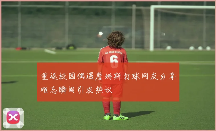 重返校园偶遇詹姆斯打球网友分享难忘瞬间引发热议