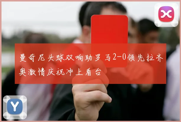 曼奇尼头球双响助罗马2-0领先拉齐奥激情庆祝冲上看台