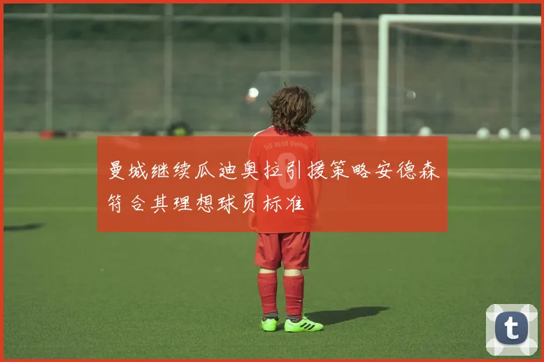 曼城继续瓜迪奥拉引援策略安德森符合其理想球员标准