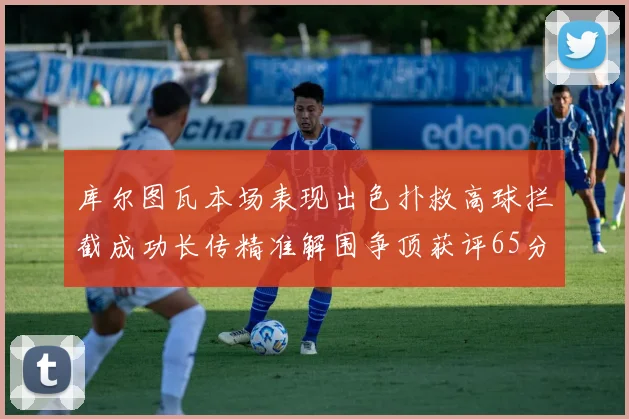 库尔图瓦本场表现出色扑救高球拦截成功长传精准解围争顶获评65分