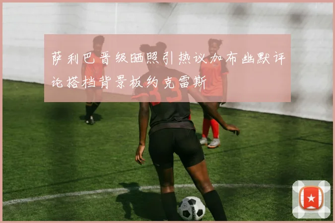 萨利巴晋级晒照引热议加布幽默评论搭档背景板约克雷斯