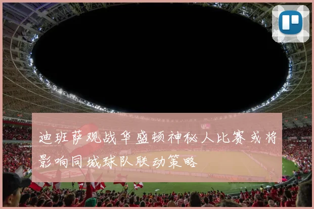 迪班萨观战华盛顿神秘人比赛或将影响同城球队联动策略