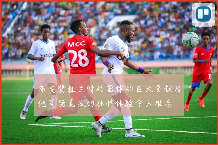 布克赞杜兰特对篮球的巨大贡献与他同场竞技的独特体验令人难忘