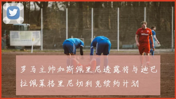 罗马主帅加斯佩里尼透露将与迪巴拉佩莱格里尼切利克续约计划