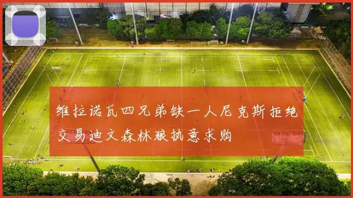维拉诺瓦四兄弟缺一人尼克斯拒绝交易迪文森林狼执意求购