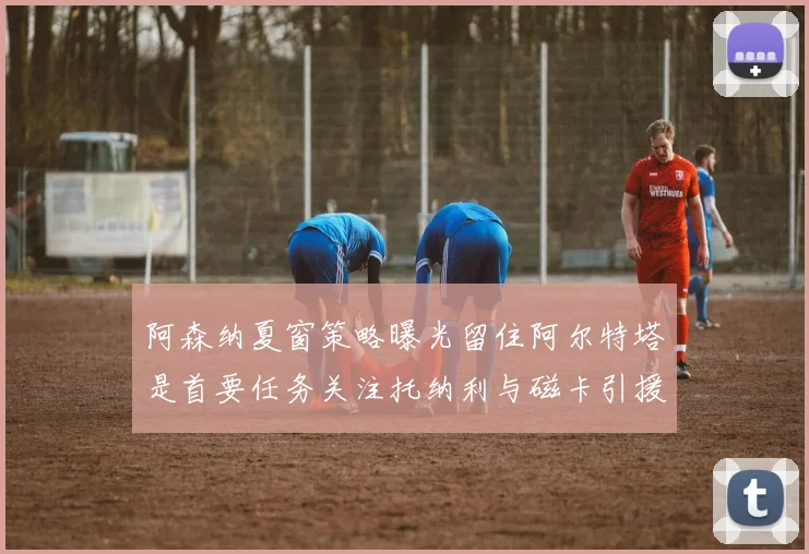 阿森纳夏窗策略曝光留住阿尔特塔是首要任务关注托纳利与磁卡引援动态
