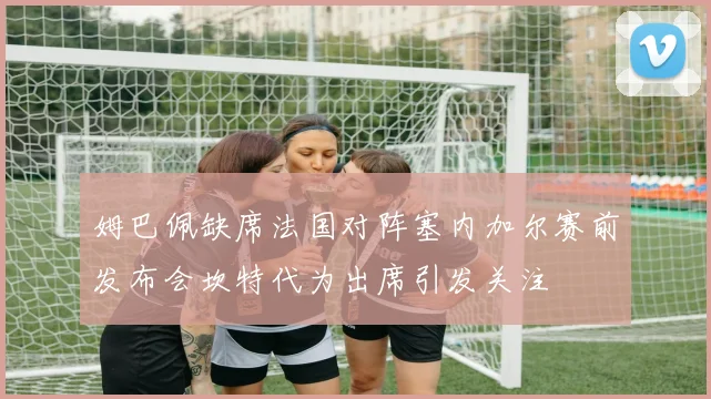 姆巴佩缺席法国对阵塞内加尔赛前发布会坎特代为出席引发关注