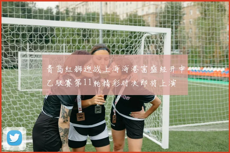 青岛红狮迎战上海海港富盛经开中乙联赛第11轮精彩对决即将上演