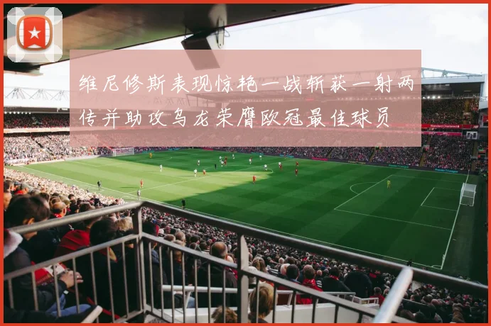 维尼修斯表现惊艳一战斩获一射两传并助攻乌龙荣膺欧冠最佳球员