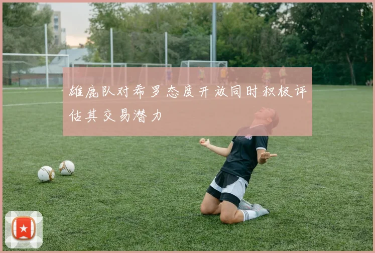 雄鹿队对希罗态度开放同时积极评估其交易潜力