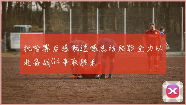 托哈赛后感慨遗憾总结经验全力以赴备战G4争取胜利