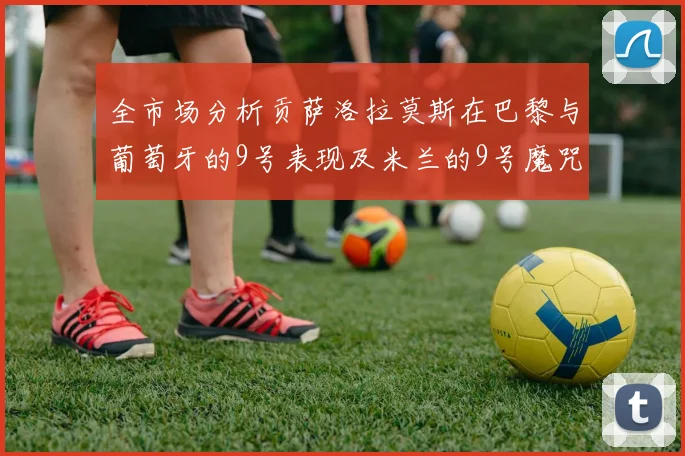 全市场分析贡萨洛拉莫斯在巴黎与葡萄牙的9号表现及米兰的9号魔咒影响