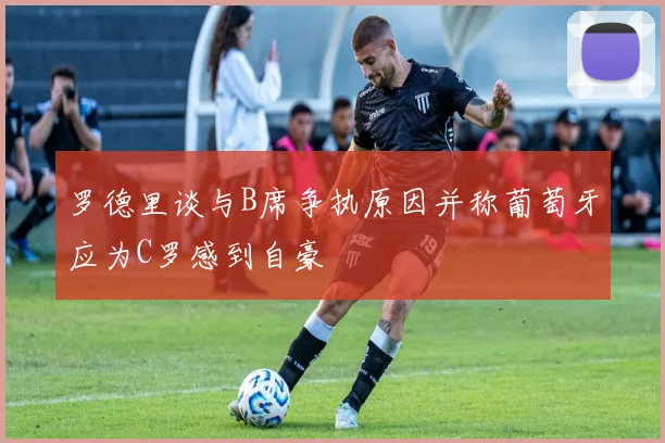 罗德里谈与B席争执原因并称葡萄牙应为C罗感到自豪