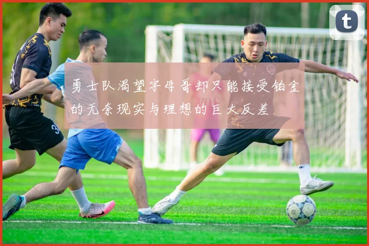 勇士队渴望字母哥却只能接受铂金的无奈现实与理想的巨大反差