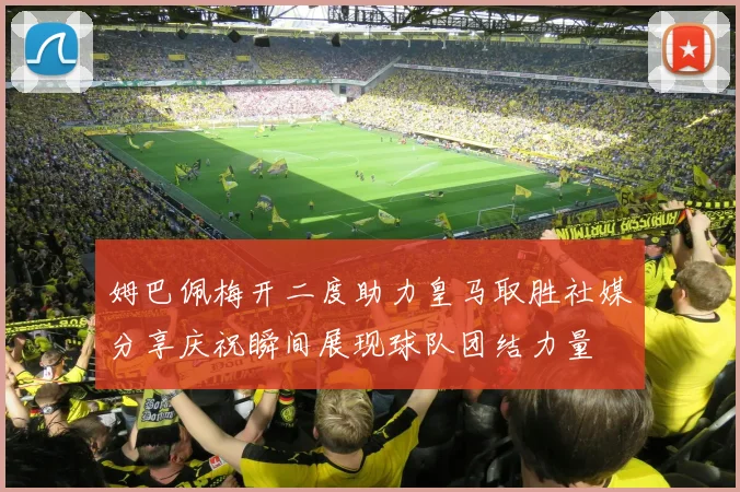 姆巴佩梅开二度助力皇马取胜社媒分享庆祝瞬间展现球队团结力量