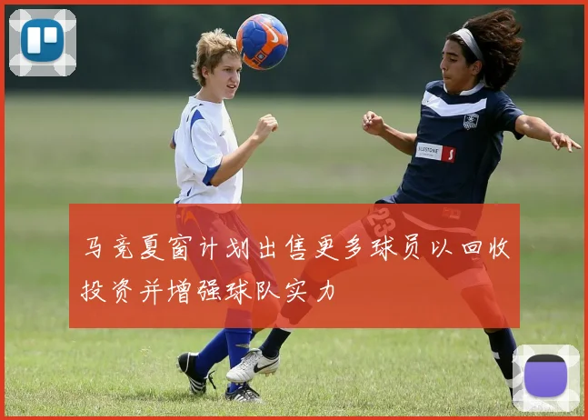 马竞夏窗计划出售更多球员以回收投资并增强球队实力
