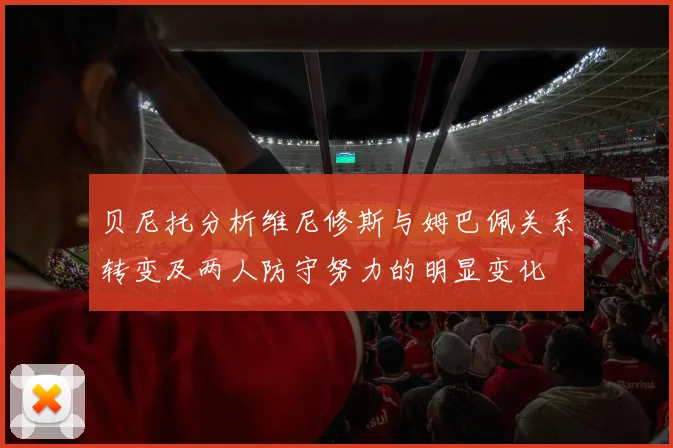 贝尼托分析维尼修斯与姆巴佩关系转变及两人防守努力的明显变化