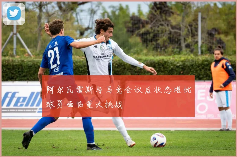 阿尔瓦雷斯与马竞会议后状态堪忧球员面临重大挑战