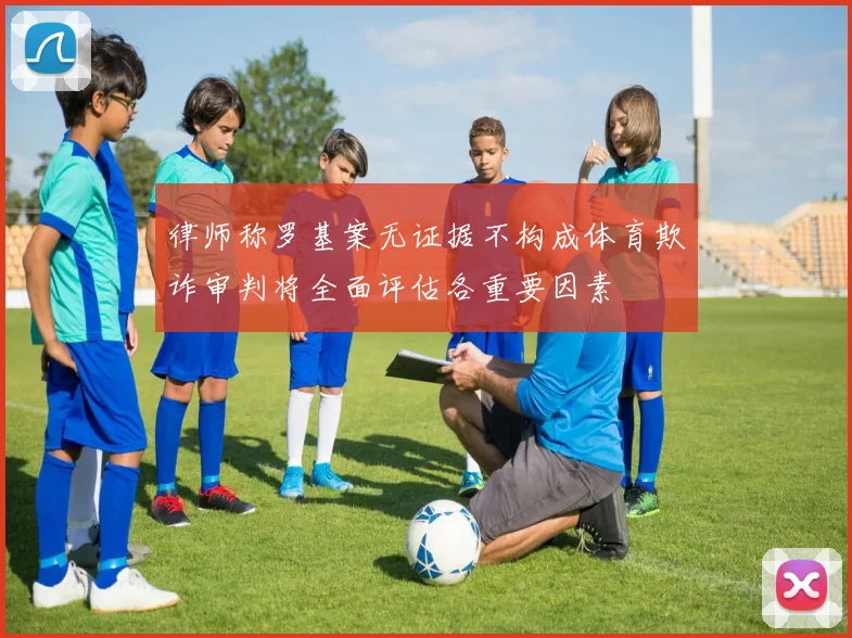 律师称罗基案无证据不构成体育欺诈审判将全面评估各重要因素